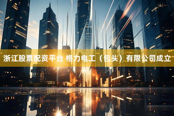 浙江股票配资平台 格力电工（包头）有限公司成立