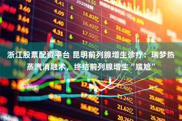 浙江股票配资平台 昆明前列腺增生诊疗：瑞梦热蒸汽消融术，终结前列腺增生“尴尬”