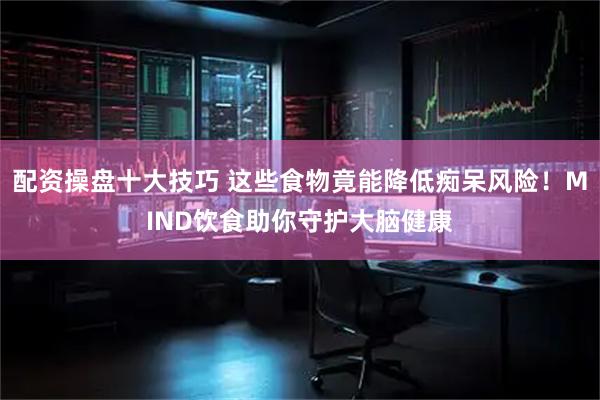配资操盘十大技巧 这些食物竟能降低痴呆风险！MIND饮食助你守护大脑健康