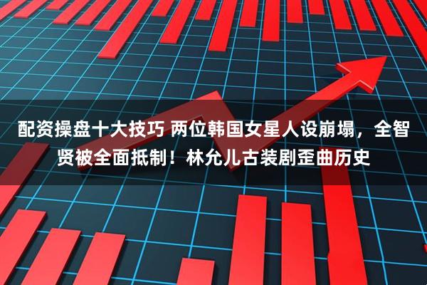 配资操盘十大技巧 两位韩国女星人设崩塌，全智贤被全面抵制！林允儿古装剧歪曲历史