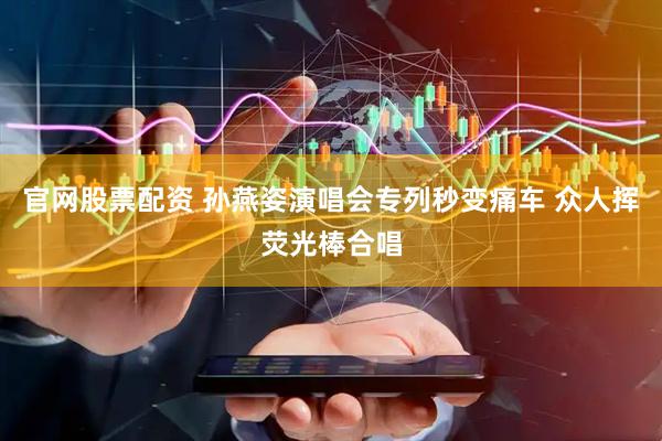 官网股票配资 孙燕姿演唱会专列秒变痛车 众人挥荧光棒合唱