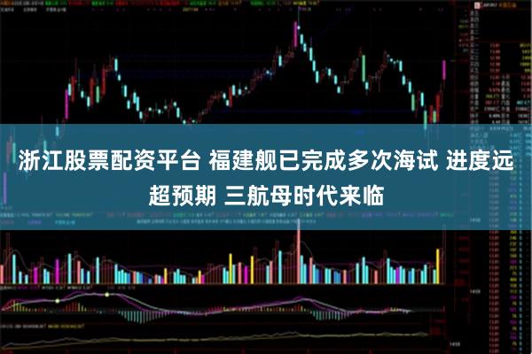 浙江股票配资平台 福建舰已完成多次海试 进度远超预期 三航母时代来临