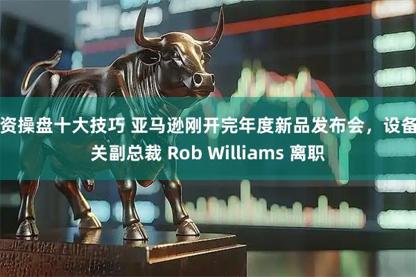 配资操盘十大技巧 亚马逊刚开完年度新品发布会，设备相关副总裁 Rob Williams 离职