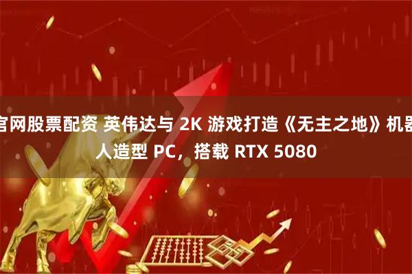 官网股票配资 英伟达与 2K 游戏打造《无主之地》机器人造型 PC，搭载 RTX 5080