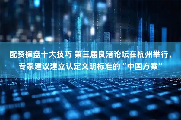 配资操盘十大技巧 第三届良渚论坛在杭州举行，专家建议建立认定文明标准的“中国方案”