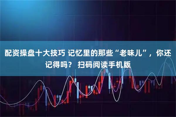 配资操盘十大技巧 记忆里的那些“老味儿”，你还记得吗？ 扫码阅读手机版