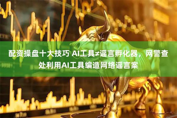 配资操盘十大技巧 AI工具≠谣言孵化器，网警查处利用AI工具编造网络谣言案