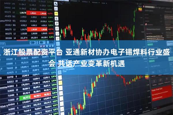 浙江股票配资平台 亚通新材协办电子锡焊料行业盛会 共话产业变革新机遇