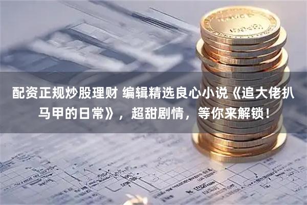 配资正规炒股理财 编辑精选良心小说《追大佬扒马甲的日常》，超甜剧情，等你来解锁！
