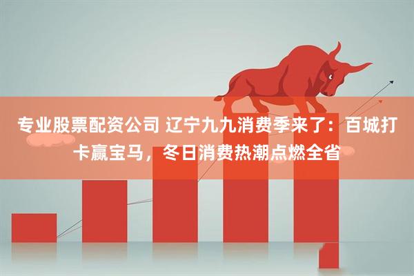 专业股票配资公司 辽宁九九消费季来了：百城打卡赢宝马，冬日消费热潮点燃全省