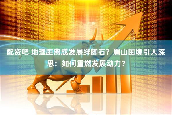 配资吧 地理距离成发展绊脚石？眉山困境引人深思：如何重燃发展动力？