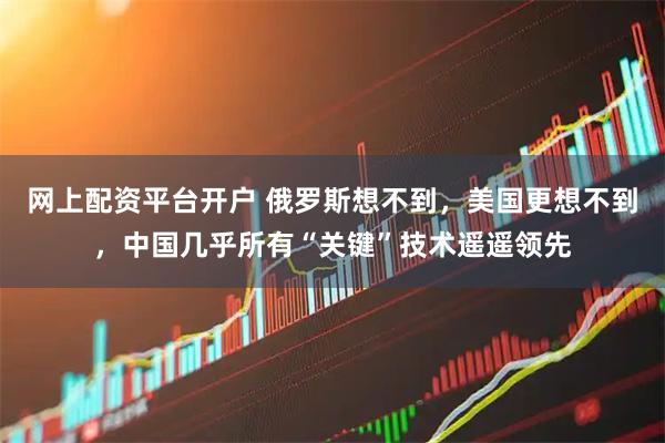 网上配资平台开户 俄罗斯想不到，美国更想不到，中国几乎所有“关键”技术遥遥领先