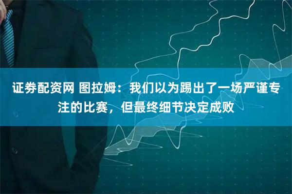 证劵配资网 图拉姆：我们以为踢出了一场严谨专注的比赛，但最终细节决定成败