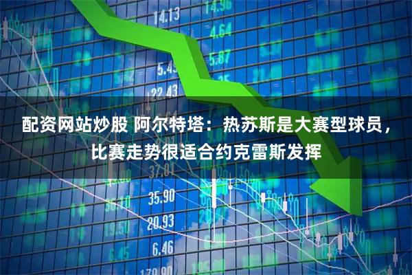 配资网站炒股 阿尔特塔：热苏斯是大赛型球员，比赛走势很适合约克雷斯发挥
