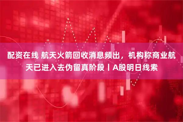 配资在线 航天火箭回收消息频出，机构称商业航天已进入去伪留真阶段丨A股明日线索