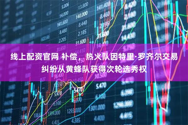 线上配资官网 补偿，热火队因特里·罗齐尔交易纠纷从黄蜂队获得次轮选秀权