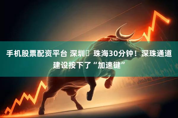 手机股票配资平台 深圳⇄珠海30分钟！深珠通道建设按下了“加速键”