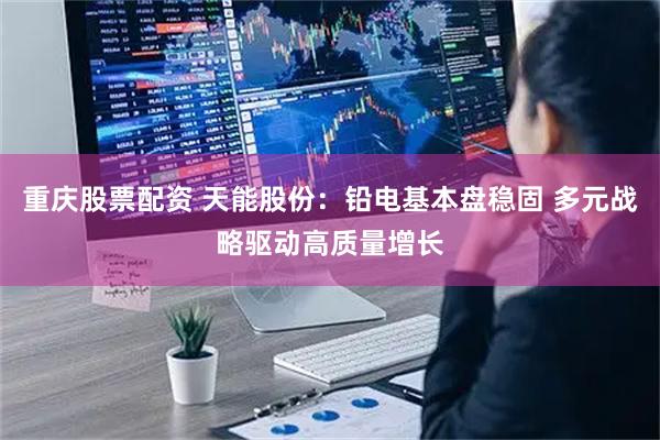 重庆股票配资 天能股份：铅电基本盘稳固 多元战略驱动高质量增长