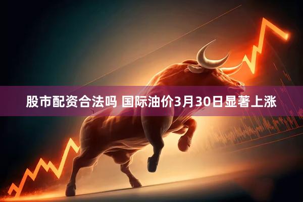 股市配资合法吗 国际油价3月30日显著上涨