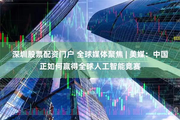 深圳股票配资门户 全球媒体聚焦 | 美媒：中国正如何赢得全球人工智能竞赛